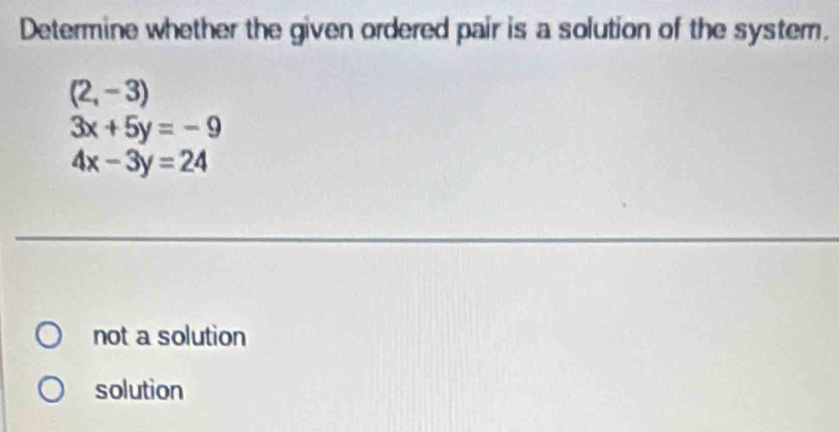 Determine whether the given ordered pair is a solution of the system.
(2,-3)
3x+5y=-9
4x-3y=24
not a solution
solution