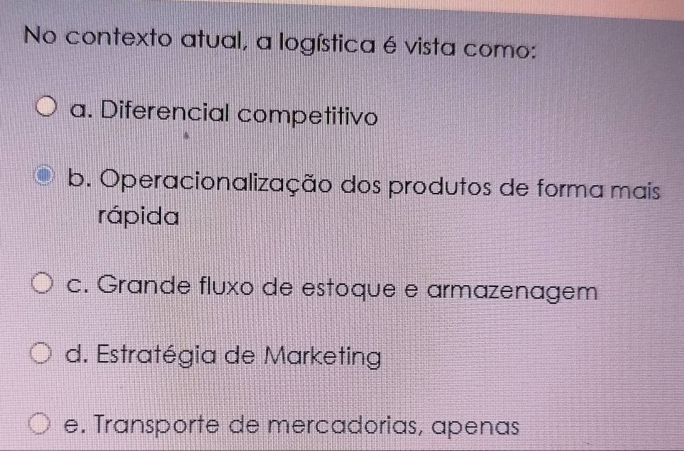 No contexto atual, a logística é vista como:
a. Diferencial competitivo
b. Operacionalização dos produtos de forma mais
rápida
c. Grande fluxo de estoque e armazenagem
d. Estratégia de Marketing
e. Transporte de mercadorias, apenas