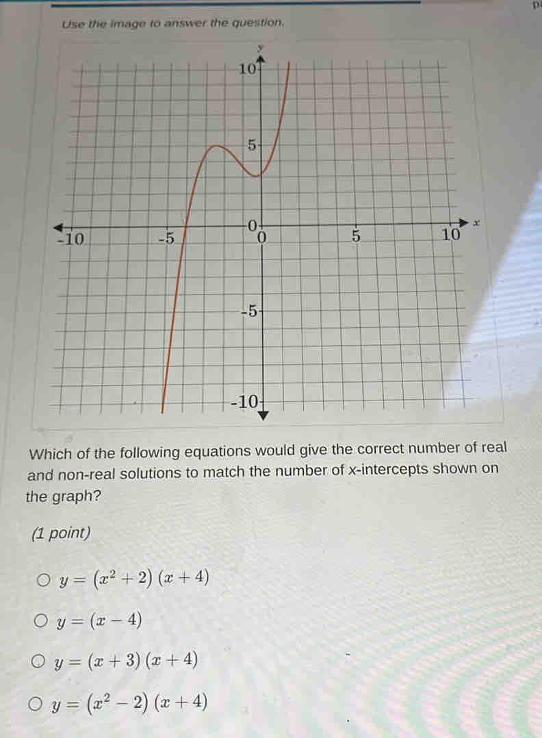 Use the image to answer the question.
Which of the following equations would give the correct number of real
and non-real solutions to match the number of x-intercepts shown on
the graph?
(1 point)
y=(x^2+2)(x+4)
y=(x-4)
y=(x+3)(x+4)
y=(x^2-2)(x+4)