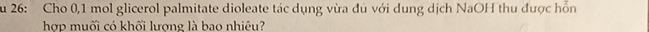 Su 26: Cho 0,1 mol glicerol palmitate dioleate tác dụng vừa đủ với dung dịch NaOH thu được hỗn 
hợp muối có khối lượng là bao nhiêu?