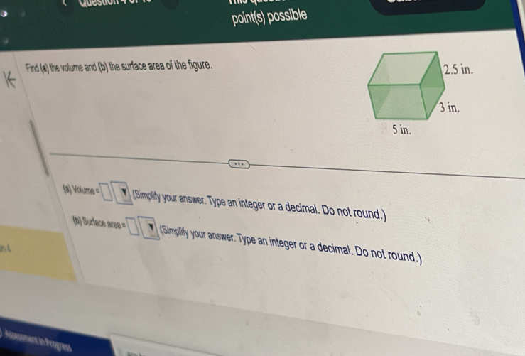 Questia 
point(s) possible 
Find (a) the volume and (b) the surface area of the figure. 
(a) Volume = □ □ (Simpliffy your answer. Type an integer or a decimal. Do not round.) 
(b) Surface area = □ □ (Simpliffy your answer. Type an integer or a decimal. Do not round.) 
Nisasument in Progress