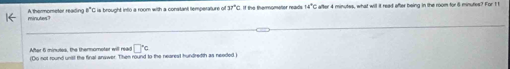 A thermometer reading 8°C is brought into a room with a constant temperature of 37°C. If the thermometer reads 14°C after 4 minutes, what will it read after being in the room for 6 minutes? For 11
minutes? 
After 6 minutes, the thermometer will read □°C
(Do not round until the final answer. Then round to the nearest hundredth as needed.)