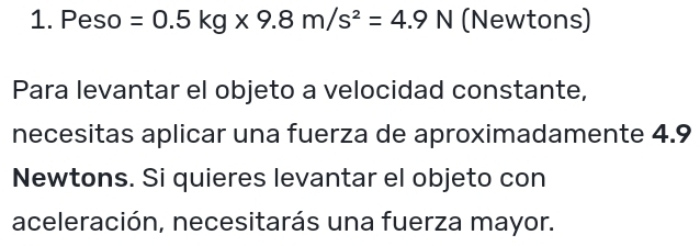 Peso =0.5kg* 9.8m/s^2=4.9N (Newtons) 
Para levantar el objeto a velocidad constante, 
necesitas aplicar una fuerza de aproximadamente 4.9
Newtons. Si quieres levantar el objeto con 
aceleración, necesitarás una fuerza mayor.