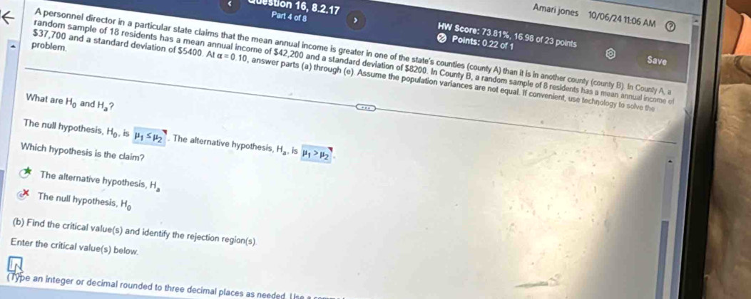 estion 16, 8.2.17 Part 4 of 8 ,
Amari jones 10/06/24 11:06 AM
HW Score: 73.81%, 16.98 of 23 points
problem.
Points: 0.22 of 1 Save
A personnel director in a particular state claims that the mean annual income is greater in one of the state's countles (county A) than it is in another county (county B). In Counly A, 
random sample of 18 residents has a mean annual income of $42,200 and a standard deviation of $8200. In County B, a random sample of 8 residents has a mean annual income o
$37,700 and a standard deviation of $5400 A alpha =0.10 , answer parts (a) through (e). Assume the population variances are not equal. If convenient, use technology to solve the
What are H_0 and H_a ?
The null hypothesis, H_0 is mu _1≤ mu _2 The alternative hypothesis, H_a. is mu _1>mu _2
Which hypothesis is the claim?
The alternative hypothesis H_a
The null hypothesis, H_0
(b) Find the critical value(s) and identify the rejection region(s)
Enter the critical value(s) below.
(Type an integer or decimal rounded to three decimal places as needed I ie a