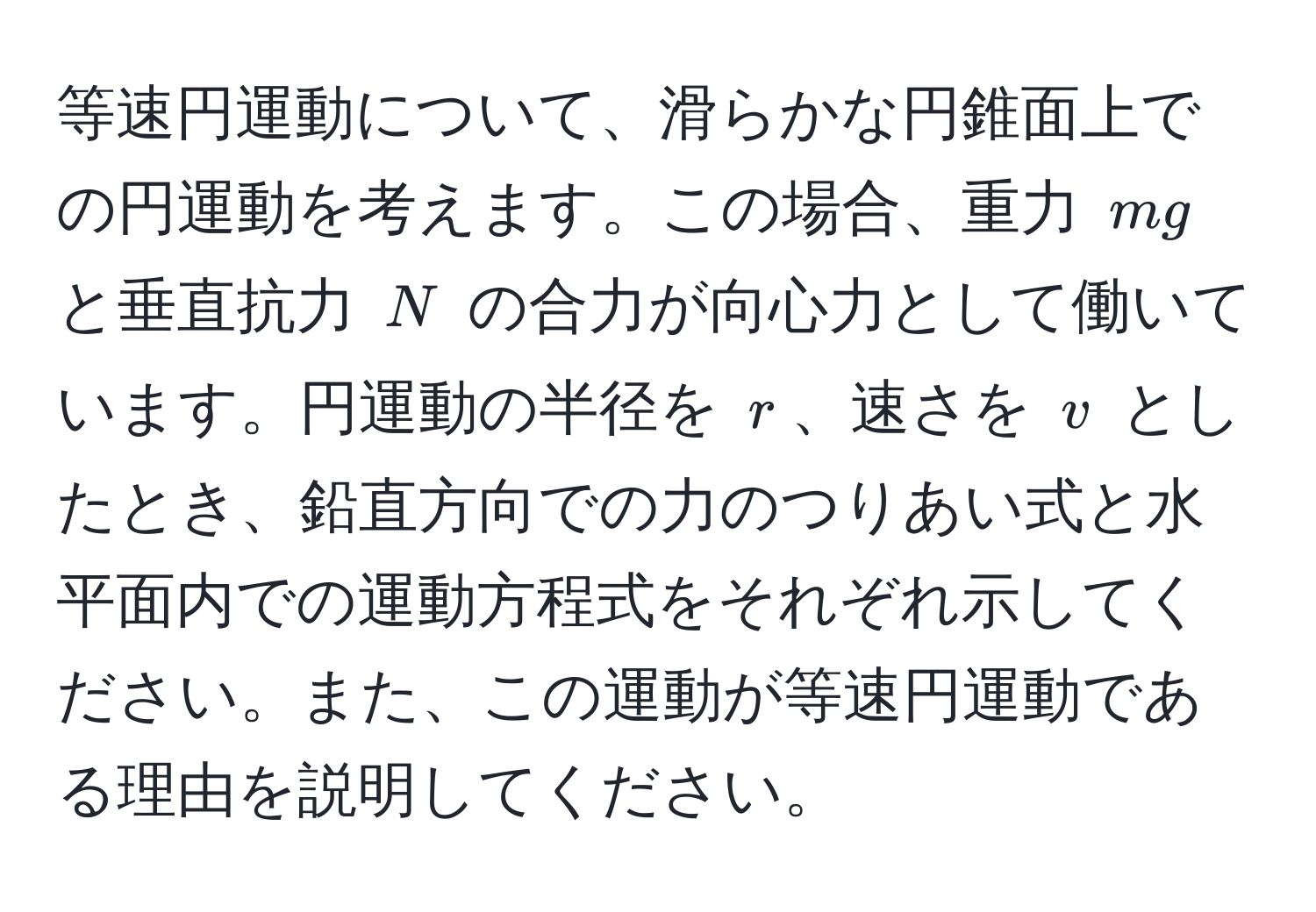 等速円運動について、滑らかな円錐面上での円運動を考えます。この場合、重力 $mg$ と垂直抗力 $N$ の合力が向心力として働いています。円運動の半径を $r$、速さを $v$ としたとき、鉛直方向での力のつりあい式と水平面内での運動方程式をそれぞれ示してください。また、この運動が等速円運動である理由を説明してください。