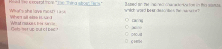 Read the excerpt from 'The Thing about Terry." Based on the indirect characterization in this stanza.
What's she love most? I ask which word best describes the narrator?
When all else is said
What makes her smile, caring
Gets her up out of bed? polite
proud
gentle