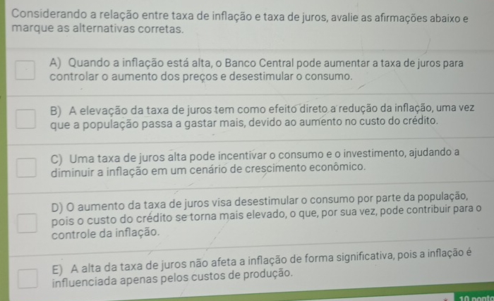 Considerando a relação entre taxa de inflação e taxa de juros, avalie as afirmações abaixo e
marque as alternativas corretas.
A) Quando a inflação está alta, o Banco Central pode aumentar a taxa de juros para
controlar o aumento dos preços e desestimular o consumo.
B) A elevação da taxa de juros tem como efeito direto a redução da inflação, uma vez
que a população passa a gastar mais, devido ao aumento no custo do crédito.
C) Uma taxa de juros alta pode incentivar o consumo e o investimento, ajudando a
diminuir a inflação em um cenário de crescimento econômico.
D) O aumento da taxa de juros visa desestimular o consumo por parte da população,
pois o custo do crédito se torna mais elevado, o que, por sua vez, pode contribuir para o
controle da inflação.
E) A alta da taxa de juros não afeta a inflação de forma significativa, pois a inflação é
influenciada apenas pelos custos de produção.