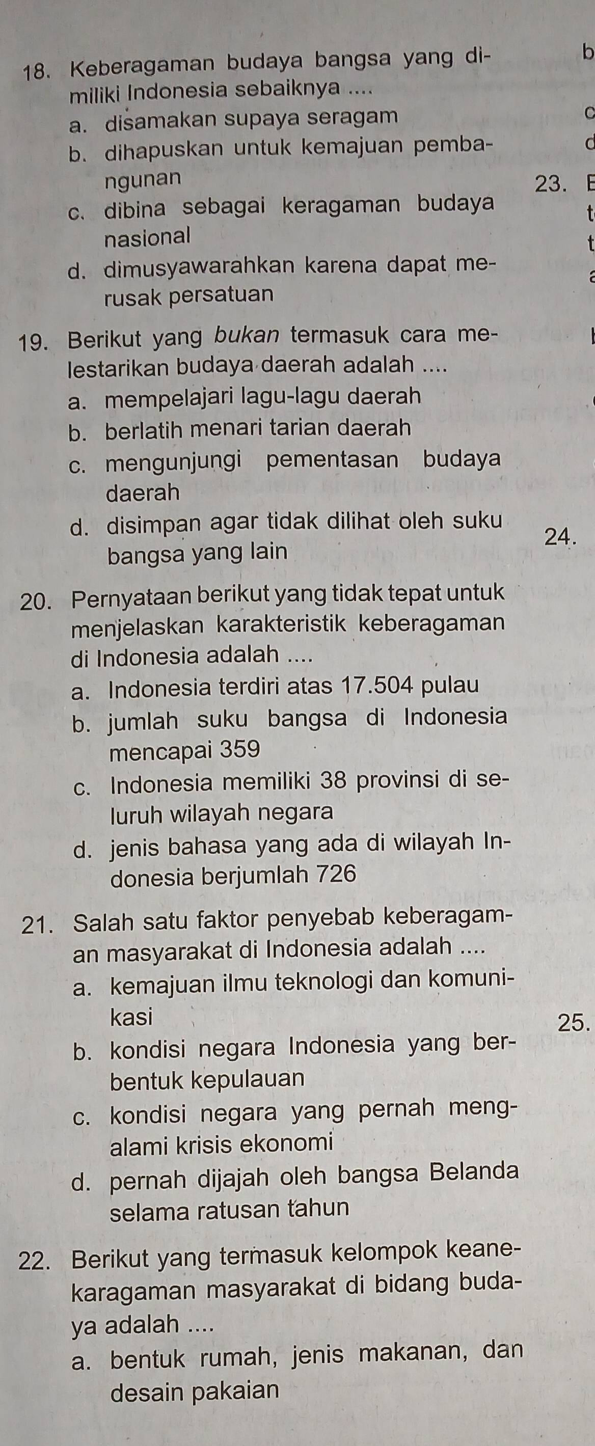 Keberagaman budaya bangsa yang di- b
miliki Indonesia sebaiknya ....
a. disamakan supaya seragam C
b. dihapuskan untuk kemajuan pemba-
d
ngunan 23. E
c. dibina sebagai keragaman budaya
  
nasional
d. dimusyawarahkan karena dapat me-
rusak persatuan
19. Berikut yang bukan termasuk cara me-
lestarikan budaya daerah adalah ....
a. mempelajari lagu-lagu daerah
b. berlatih menari tarian daerah
c. mengunjungi pementasan budaya
daerah
d. disimpan agar tidak dilihat oleh suku
24.
bangsa yang lain
20. Pernyataan berikut yang tidak tepat untuk
menjelaskan karakteristik keberagaman
di Indonesia adalah ....
a. Indonesia terdiri atas 17.504 pulau
b. jumlah suku bangsa di Indonesia
mencapai 359
c. Indonesia memiliki 38 provinsi di se-
luruh wilayah negara
d. jenis bahasa yang ada di wilayah In-
donesia berjumlah 726
21. Salah satu faktor penyebab keberagam-
an masyarakat di Indonesia adalah ....
a. kemajuan ilmu teknologi dan komuni-
kasi 25.
b. kondisi negara Indonesia yang ber-
bentuk kepulauan
c. kondisi negara yang pernah meng-
alami krisis ekonomi
d. pernah dijajah oleh bangsa Belanda
selama ratusan tahun
22. Berikut yang termasuk kelompok keane-
karagaman masyarakat di bidang buda-
ya adalah …..
a. bentuk rumah, jenis makanan, dan
desain pakaian