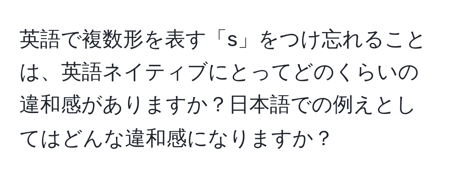 英語で複数形を表す「s」をつけ忘れることは、英語ネイティブにとってどのくらいの違和感がありますか？日本語での例えとしてはどんな違和感になりますか？