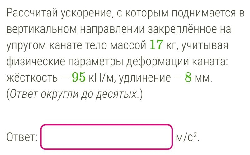 Рассчитай ускорение, с которым поднимается в 
вертикальном налравлении закреплённое на 
упругом канате тело массой 17 кг, учитывая 
физические πараметрыι деформации каната: 
жкёсткость - 95 кН/м, удлинение - 8 мм. 
(Ответ округли до десятыιх.) 
Otbet: □ M/C^2.