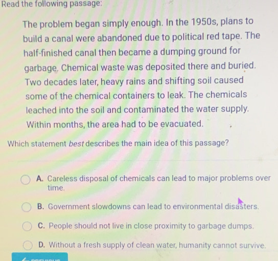 Read the following passage:
The problem began simply enough. In the 1950s, plans to
build a canal were abandoned due to political red tape. The
half-finished canal then became a dumping ground for
garbage. Chemical waste was deposited there and buried.
Two decades later, heavy rains and shifting soil caused
some of the chemical containers to leak. The chemicals
leached into the soil and contaminated the water supply.
Within months, the area had to be evacuated.
Which statement best describes the main idea of this passage?
A. Careless disposal of chemicals can lead to major problems over
time.
B. Government slowdowns can lead to environmental disasters.
C. People should not live in close proximity to garbage dumps.
D. Without a fresh supply of clean water, humanity cannot survive.