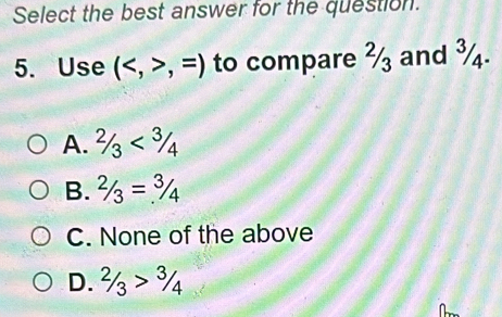 Select the best answer for the question.
5. Use (,=) to compare ½ and ¾.
A. 2/3<3/4
B. 2/3=3/4
C. None of the above
D. 2/3>3/4