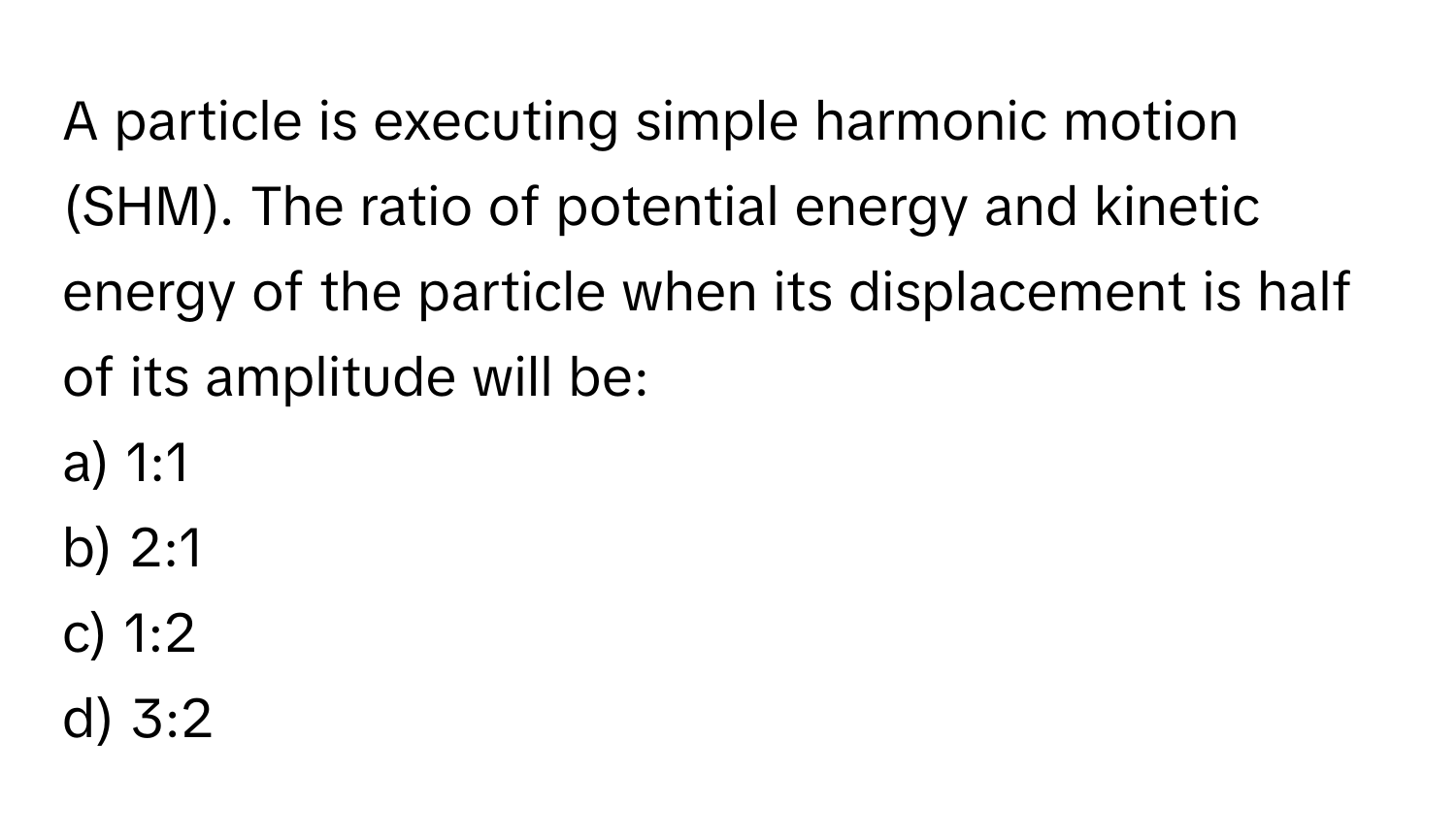 A particle is executing simple harmonic motion (SHM). The ratio of potential energy and kinetic energy of the particle when its displacement is half of its amplitude will be:

a) 1:1
b) 2:1
c) 1:2
d) 3:2