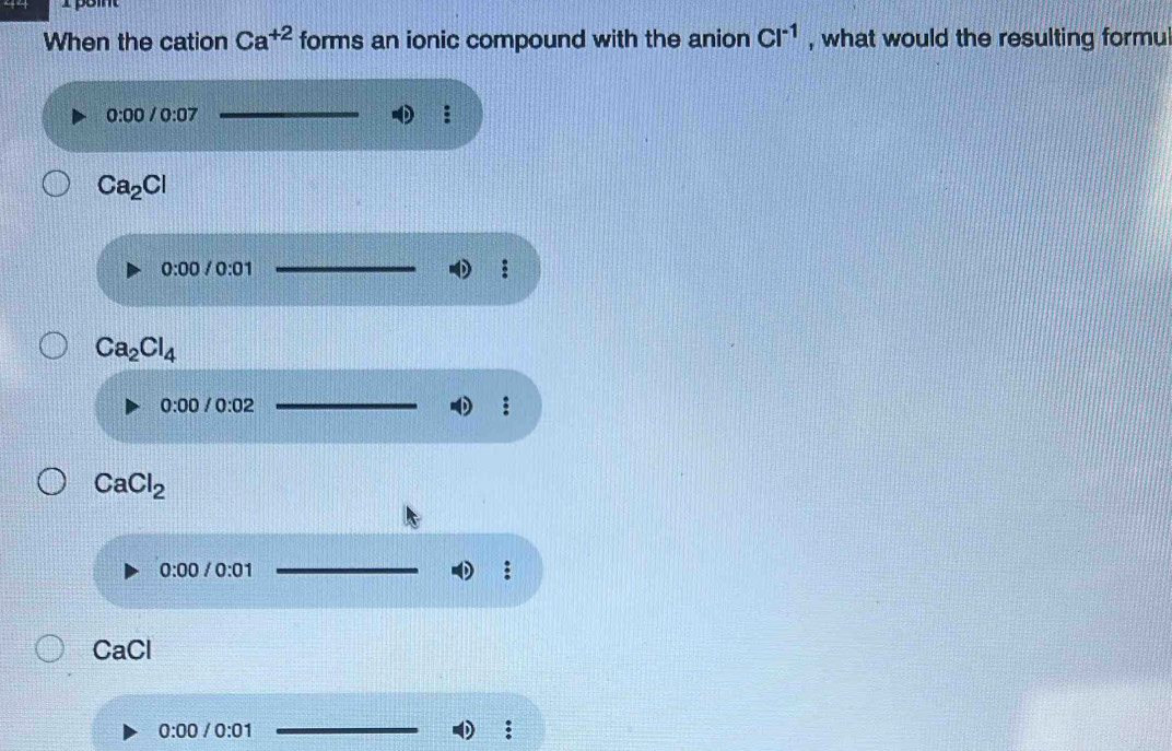 When the cation Ca^(+2) forms an ionic compound with the anion Cl^(-1) , what would the resulting formu
0:00/0:07
:
Ca_2Cl
0:00 /0:01
:
Ca_2Cl_4
0:00/0:02
CaCl_2
0:00/0:01
:
CaCl
0:00/0:01 _ 
;