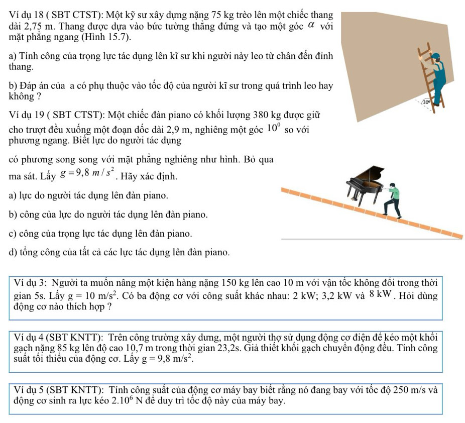 Ví dụ 18 ( SBT CTST): Một kỹ sư xây dựng nặng 75 kg trèo lên một chiếc thang
dài 2,75 m. Thang được dựa vào bức tường thăng đứng và tạo một góc α với
mặt phăng ngang (Hình 15.7).
a) Tính công của trọng lực tác dụng lên kĩ sư khi người này leo từ chân đến đinh
thang.
b) Đáp án của a có phụ thuộc vào tốc độ của người kĩ sư trong quá trình leo hay
không ?
Ví dụ 19 ( SBT CTST): Một chiếc đàn piano có khối lượng 380 kg được giữ
cho trượt đều xuống một đoạn dốc dài 2,9 m, nghiêng một góc 10° so với
phương ngang. Biết lực do người tác dụng
có phương song song với mặt phẳng nghiêng như hình. Bỏ q
ma sát. Lấy g=9,8m/s^2. Hãy xác định.
a) lực do người tác dụng lên đàn piano.
b) công của lực do người tác dụng lên đàn piano.
c) công của trọng lực tác dụng lên đàn piano.
d) tổng công của tất cả các lực tác dụng lên đàn piano.
Ví dụ 3: Người ta muốn nâng một kiện hàng nặng 150 kg lên cao 10 m với vận tốc không đổi trong thời
gian 5s. Lấy g=10m/s^2. Có ba động cơ với công suất khác nhau: 2 kW; 3,2 kW và 8 kW . Hỏi dùng
động cơ nào thích hợp ?
Ví dụ 4 (SBT KNTT): Trên công trường xây dưng, một người thợ sử dụng động cơ điện để kéo một khối
gạch nặng 85 kg lên độ cao 10,7 m trong thời gian 23,2s. Giả thiết khổi gạch chuyển động đều. Tính công
suất tối thiểu của động cơ. Lây g=9,8m/s^2.
Ví dụ 5 (SBT KNTT): Tính công suất của động cơ máy bay biết rằng nó đang bay với tốc độ 250 m/s và
động cơ sinh ra lực kéo 2.10^6N để duy trì tốc độ này của máy bay.