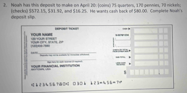 Noah has this deposit to make on April 20 : (coins) 75 quarters, 170 pennies, 70 nickels; 
(checks) $572.15, $31.92, and $16.25. He wants cash back of $80.00. Complete Noah’s 
deposit slip. 
DEPOSIT TICKET A 
YOUR NAME 9-5878/1234 
123 YOUR STREET 
YOUR CITY, STATE. ∠ 3°
(123)456-7890 
DATE_ C=BCA OA 10° A 
Capreis mas nn be avelacte füo msteclate wihrenal 
_ 
Sagn here for caet recred if requiet 
YOUR FINANCIAL INSTITUTION LeBé CasH 
ANYTOWN, USA 
$
23456?80に 030à è23456?|