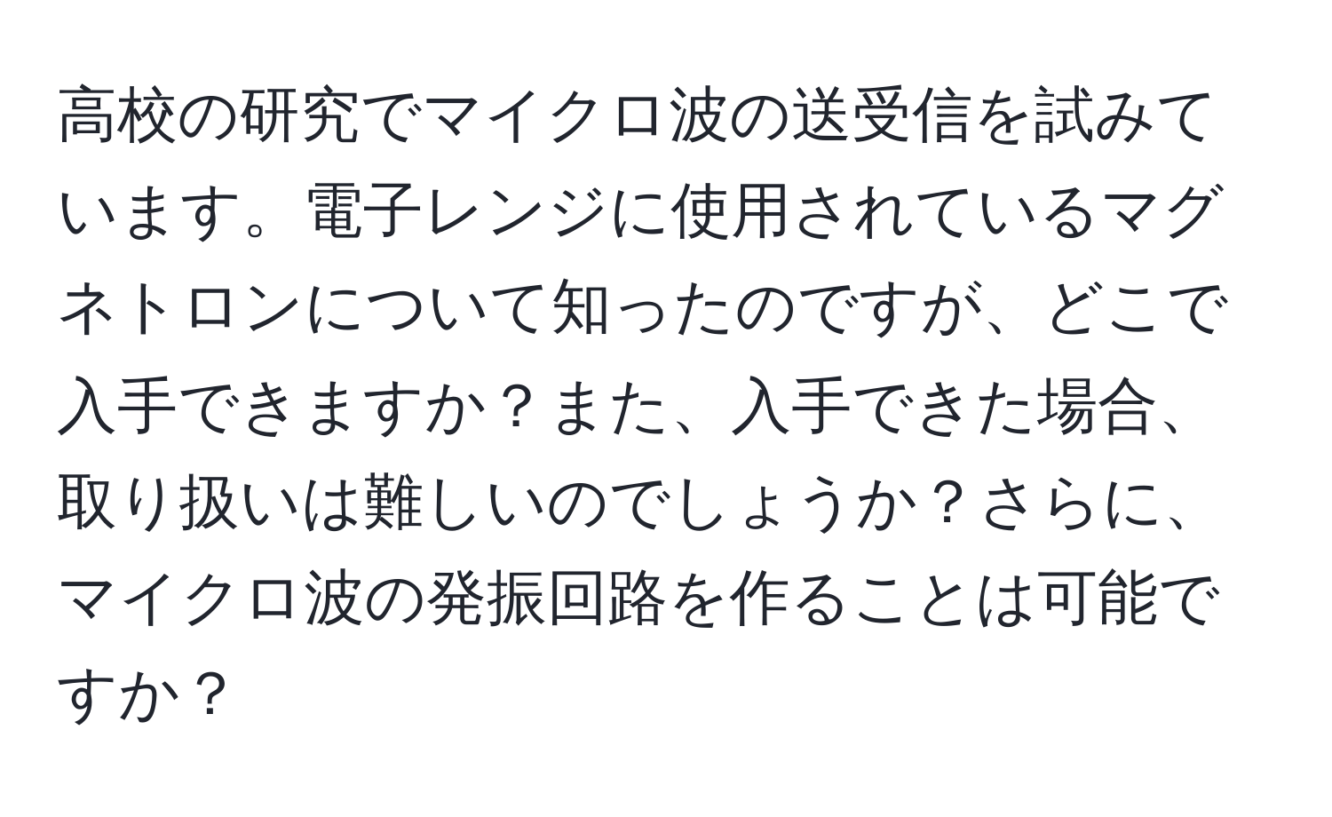 高校の研究でマイクロ波の送受信を試みています。電子レンジに使用されているマグネトロンについて知ったのですが、どこで入手できますか？また、入手できた場合、取り扱いは難しいのでしょうか？さらに、マイクロ波の発振回路を作ることは可能ですか？