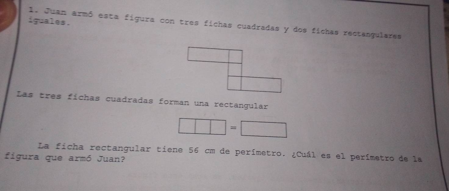 iguales .
1. Juan armó esta figura con tres fichas cuadradas y dos fichas rectangulares
Las tres fichas cuadradas forman una rectangular
□ =□
La ficha rectangular tiene 56 cm de perímetro. ¿Cuál es el perímetro de la
figura que armó Juan?