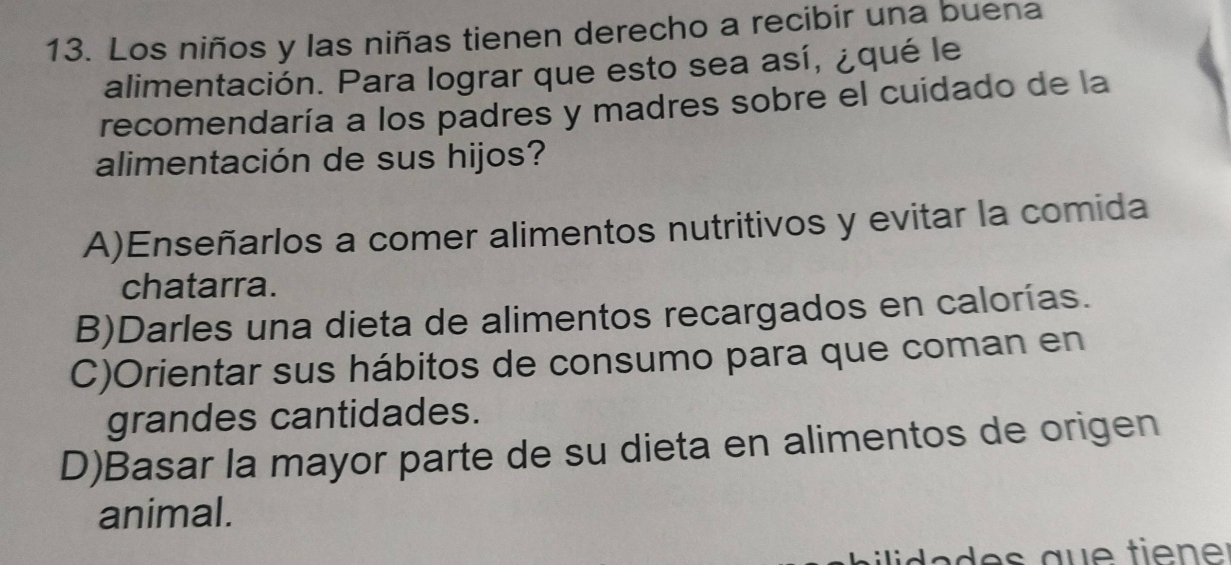 Los niños y las niñas tienen derecho a recibir una buena
alimentación. Para lograr que esto sea así, ¿qué le
recomendaría a los padres y madres sobre el cuidado de la
alimentación de sus hijos?
A)Enseñarlos a comer alimentos nutritivos y evitar la comida
chatarra.
B)Darles una dieta de alimentos recargados en calorías.
C)Orientar sus hábitos de consumo para que coman en
grandes cantidades.
D)Basar la mayor parte de su dieta en alimentos de origen
animal.