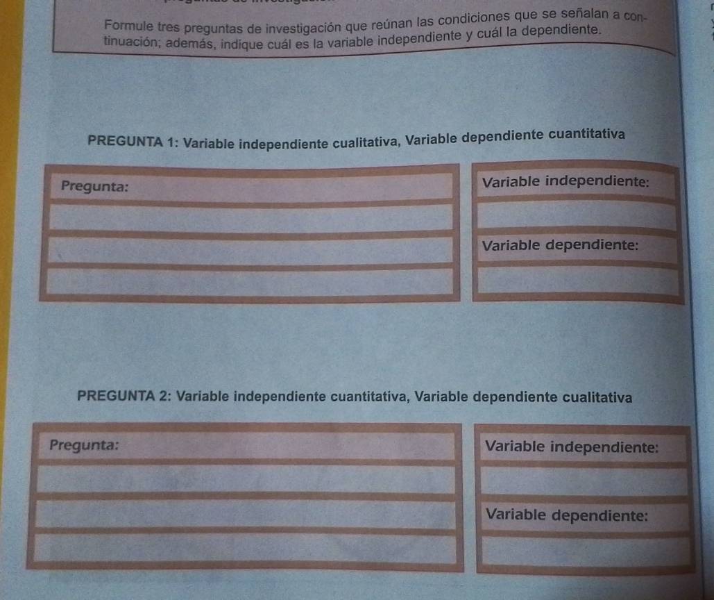 Formule tres preguntas de investigación que reúnan las condiciones que se señalan a con- 
tindación; además, indique cuál es la variable independiente y cuál la dependiente. 
PREGUNTA 1: Variable independiente cualitativa, Variable dependiente cuantitativa 
Pregunta: Variable independiente: 
Variable dependiente: 
PREGUNTA 2: Variable independiente cuantitativa, Variable dependiente cualitativa 
Pregunta: Variable independiente: 
Variable dependiente: