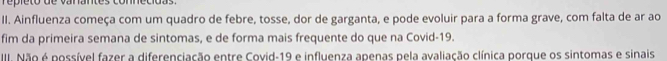 repleto de vanantes connecidas. 
II. Ainfluenza começa com um quadro de febre, tosse, dor de garganta, e pode evoluir para a forma grave, com falta de ar ao 
fim da primeira semana de sintomas, e de forma mais frequente do que na Covid- 19. 
III. Não é possível fazer a diferenciação entre Covid-19 e influenza apenas pela avaliação clínica porque os sintomas e sinais