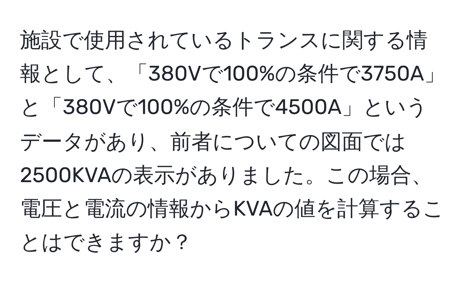 施設で使用されているトランスに関する情報として、「380Vで100%の条件で3750A」と「380Vで100%の条件で4500A」というデータがあり、前者についての図面では2500KVAの表示がありました。この場合、電圧と電流の情報からKVAの値を計算することはできますか？