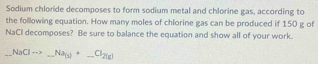 Sodium chloride decomposes to form sodium metal and chlorine gas, according to 
the following equation. How many moles of chlorine gas can be produced if 150 g of 
NaCl decomposes? Be sure to balance the equation and show all of your work. 
_NaCl - _ Na_(s)+_ Cl_2(g) _