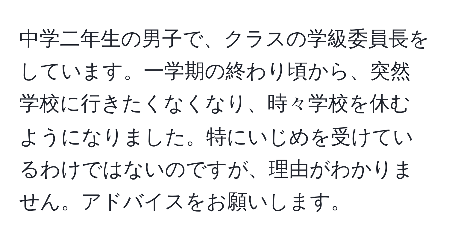 中学二年生の男子で、クラスの学級委員長をしています。一学期の終わり頃から、突然学校に行きたくなくなり、時々学校を休むようになりました。特にいじめを受けているわけではないのですが、理由がわかりません。アドバイスをお願いします。