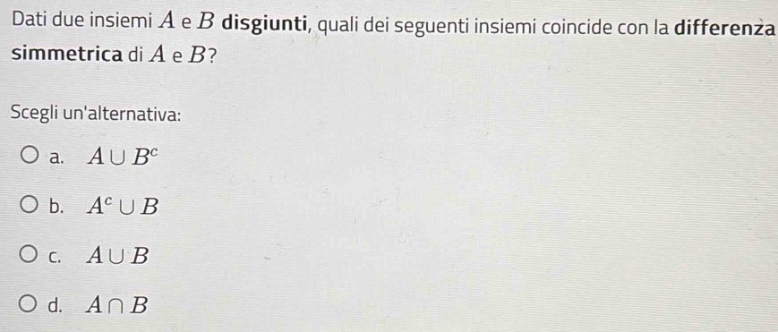 Dati due insiemi A e B disgiunti, quali dei seguenti insiemi coincide con la differenża
simmetrica di A e B?
Scegli un'alternativa:
a. A∪ B^c
b. A^c∪ B
C. A∪ B
d. A∩ B