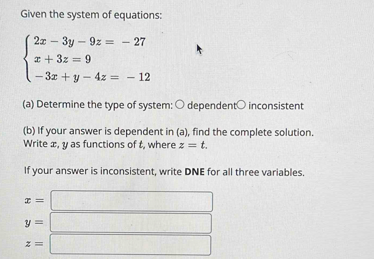 Given the system of equations:
beginarrayl 2x-3y-9z=-27 x+3z=9 -3x+y-4z=-12endarray.
(a) Determine the type of system: 〇 dependent○ inconsistent 
(b) If your answer is dependent in (a), find the complete solution. 
Write x, y as functions of t, where z=t. 
If your answer is inconsistent, write DNE for all three variables.
x=
□
y=
z=
□^ □° □° frac ^circ 