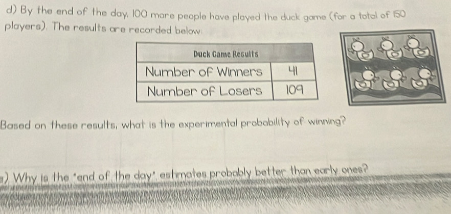 By the end of the day, 100 more people have played the duck game (for a total of 150
players). The results are recorded below: 
Based on these results, what is the experimental probability of winning? 
). Why is the "end of the day" estimates probably better than early ones?