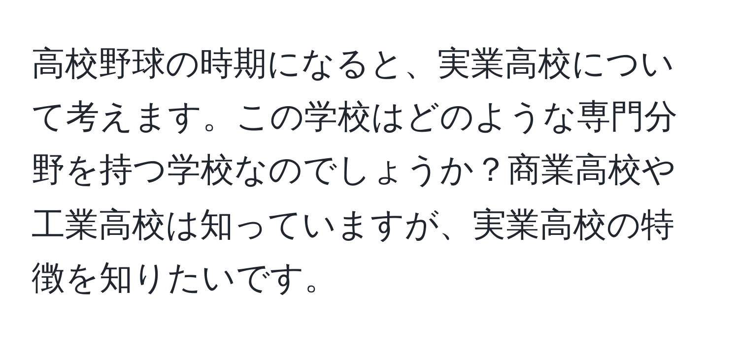 高校野球の時期になると、実業高校について考えます。この学校はどのような専門分野を持つ学校なのでしょうか？商業高校や工業高校は知っていますが、実業高校の特徴を知りたいです。