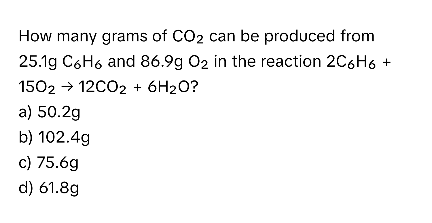 How many grams of CO₂ can be produced from 25.1g C₆H₆ and 86.9g O₂ in the reaction 2C₆H₆ + 15O₂ → 12CO₂ + 6H₂O?

a) 50.2g
b) 102.4g
c) 75.6g
d) 61.8g