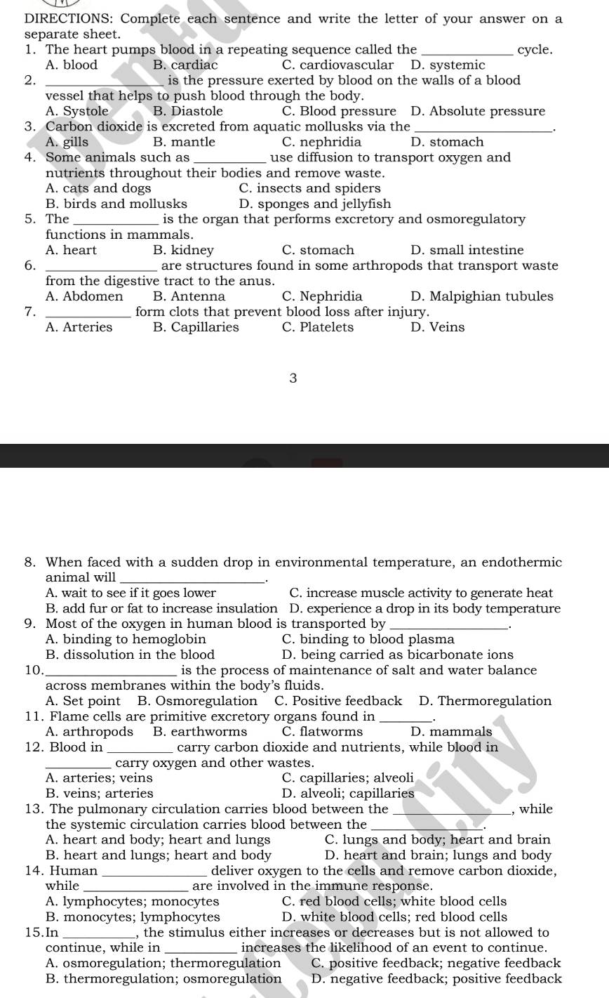 DIRECTIONS: Complete each sentence and write the letter of your answer on a
separate sheet.
1. The heart pumps blood in a repeating sequence called the _cycle.
A. blood B. cardiac C. cardiovascular D. systemic
2. _is the pressure exerted by blood on the walls of a blood 
vessel that helps to push blood through the body.
A. Systole B. Diastole C. Blood pressure D. Absolute pressure
3. Carbon dioxide is excreted from aquatic mollusks via the_
.
A. gills B. mantle C. nephridia D. stomach
4. Some animals such as _use diffusion to transport oxygen and
nutrients throughout their bodies and remove waste.
A. cats and dogs C. insects and spiders
B. birds and mollusks D. sponges and jellyfish
5. The _is the organ that performs excretory and osmoregulatory
functions in mammals.
A. heart B. kidney C. stomach D. small intestine
6. _are structures found in some arthropods that transport waste
from the digestive tract to the anus.
A. Abdomen B. Antenna C. Nephridia D. Malpighian tubules
7. _form clots that prevent blood loss after injury.
A. Arteries B. Capillaries C. Platelets D. Veins
3
8. When faced with a sudden drop in environmental temperature, an endothermic
animal will_
A. wait to see if it goes lower C. increase muscle activity to generate heat
B. add fur or fat to increase insulation D. experience a drop in its body temperature
9. Most of the oxygen in human blood is transported by_
A. binding to hemoglobin C. binding to blood plasma
B. dissolution in the blood D. being carried as bicarbonate ions
10. _is the process of maintenance of salt and water balance
across membranes within the body's fluids.
A. Set point B. Osmoregulation C. Positive feedback D. Thermoregulation
11. Flame cells are primitive excretory organs found in _.
A. arthropods B. earthworms C. flatworms D. mammals
12. Blood in _carry carbon dioxide and nutrients, while blood in
_carry oxygen and other wastes.
A. arteries; veins C. capillaries; alveoli
B. veins; arteries D. alveoli; capillaries
13. The pulmonary circulation carries blood between the _, while
the systemic circulation carries blood between the
A. heart and body; heart and lungs C. lungs and body; heart and brain
B. heart and lungs; heart and body D. heart and brain; lungs and body
14. Human deliver oxygen to the cells and remove carbon dioxide,
while _are involved in the immune response.
A. lymphocytes; monocytes C. red blood cells; white blood cells
B. monocytes; lymphocytes D. white blood cells: red blood cells
15.In_ , the stimulus either increases or decreases but is not allowed to
continue, while in _increases the likelihood of an event to continue.
A. osmoregulation; thermoregulation C. positive feedback; negative feedback
B. thermoregulation; osmoregulation D. negative feedback; positive feedback