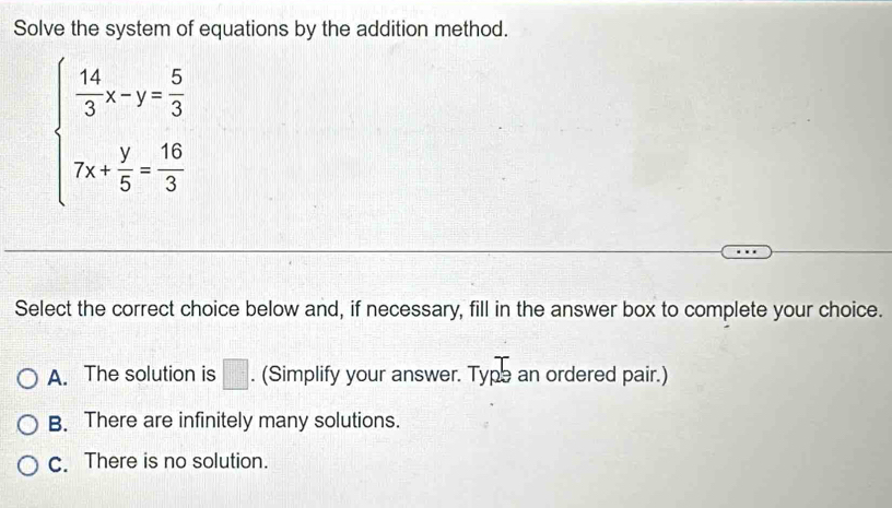 Solve the system of equations by the addition method.
beginarrayl  14/3 x-y= 5/3  7x+ y/5 = 16/3 endarray.
Select the correct choice below and, if necessary, fill in the answer box to complete your choice.
A. The solution is □ . (Simplify your answer. Type an ordered pair.)
B. There are infinitely many solutions.
C. There is no solution.