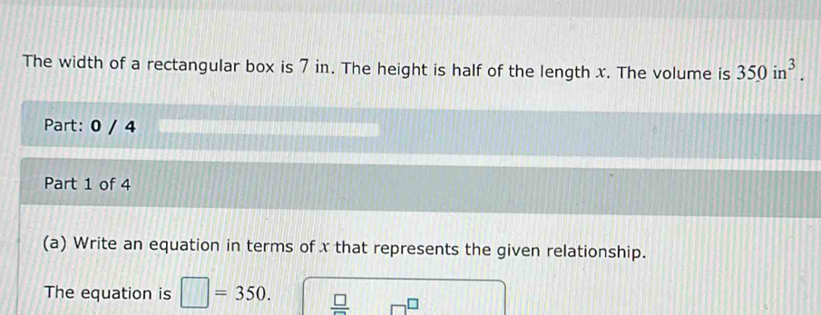 The width of a rectangular box is 7 in. The height is half of the length x. The volume is 350in^3. 
Part: 0 / 4 
Part 1 of 4 
(a) Write an equation in terms of x that represents the given relationship. 
The equation is □ =350.  □ /□  