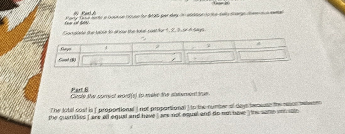 Par 
Party Time rents a bounce house for $025 par day in aphtion to the dally chargs them is a swsa' 
fee at $4. 
Complete the table to show the total cost for 1, 2. 3, or 4 days
Part B 
Circle the correct word(s) to make the statement true. 
The total cost is ( proportional | not proportional ) to the number of days because the ratios between 
the quartities ( are all equal and have | are not equal and do not have ) the same unil rale