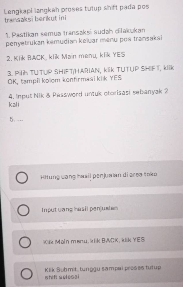 Lengkapi langkah proses tutup shift pada pos 
transaksi berikut ini 
1. Pastikan semua transaksi sudah dilakukan 
penyetrukan kemudian keluar menu pos transaksi 
2. Klik BACK, klik Main menu, klik YES 
3. Pilih TUTUP SHIFT/HARIAN, klik TUTUP SHIFT, klik 
OK, tampil kolom konfirmasi klik YES 
4. Input Nik & Password untuk otorisasi sebanyak 2 
kali 
5. ... 
Hitung uang hasil penjualan di area toko 
Input uang hasil penjualan 
Klik Main menu, klik BACK, klik YES 
Klik Submit, tunggu sampai proses tutup 
shift selesai