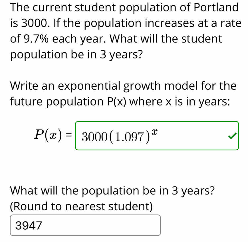 The current student population of Portland
is 3000. If the population increases at a rate
of 9.7% each year. What will the student
population be in 3 years?
Write an exponential growth model for the
future population P(x) where x is in years :
P(x)= 3000(1.097)^x
What will the population be in 3 years?
(Round to nearest student)
3947