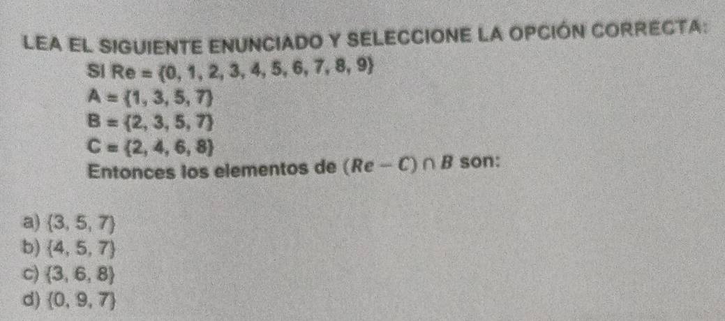 LEA EL SIGUIENTE ENUNCIADO Y SELECCIONE LA OPCIÓN CORRECTA:
SI Re= 0,1,2,3,4,5,6,7,8,9
A= 1,3,5,7
B= 2,3,5,7
C= 2,4,6,8
Entonces los elementos de (Re-C)∩ B son:
a)  3,5,7
b)  4,5,7
C)  3,6,8
d)  0,9,7