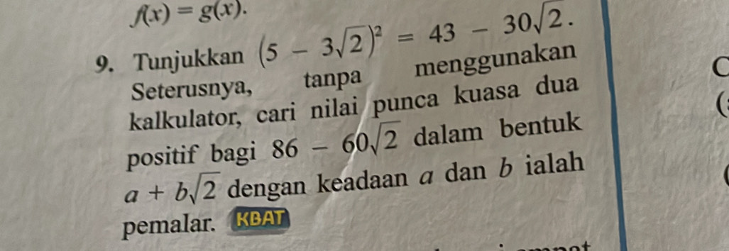 f(x)=g(x). 
9. Tunjukkan (5-3sqrt(2))^2=43-30sqrt(2.)
Seterusnya, tanpa menggunakan 
C 
kalkulator, cari nilai punca kuasa dua 
positif bagi 86-60sqrt(2) dalam bentuk
a+bsqrt(2) dengan keadaan a dan b ialah 
pemalar. KBAT