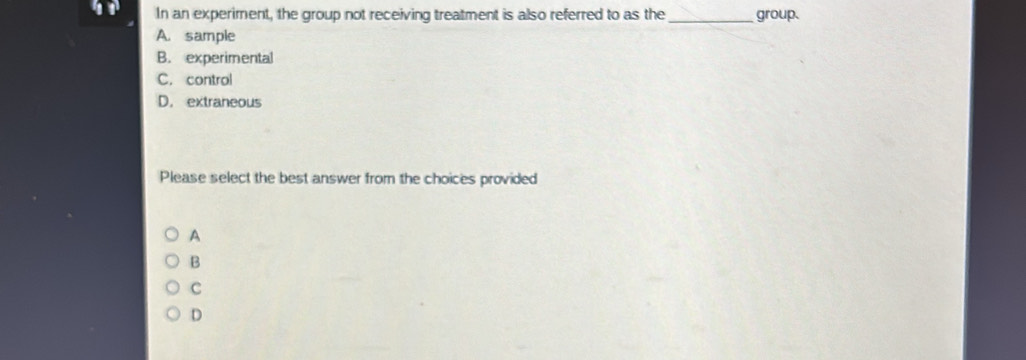 In an experiment, the group not receiving treatment is also referred to as the _group.
A. sample
B. experimental
C. control
D. extraneous
Please select the best answer from the choices provided
A
B
C
D