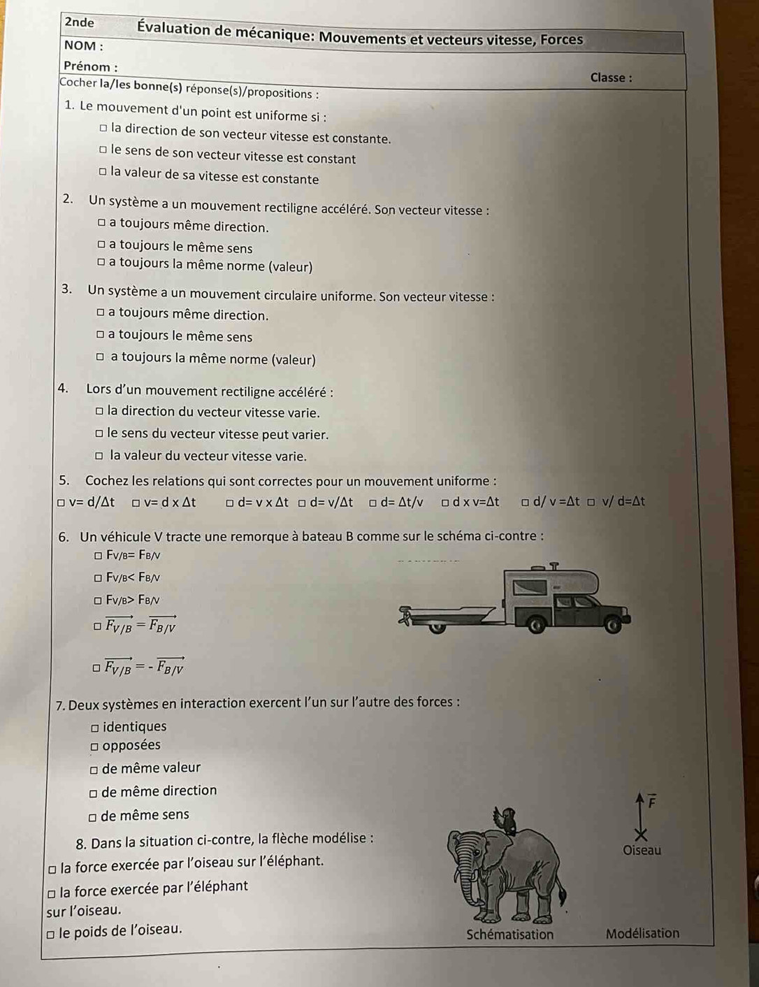 2nde  Évaluation de mécanique: Mouvements et vecteurs vitesse, Forces
NOM :
Prénom :
Classe :
Cocher la/les bonne(s) réponse(s)/propositions :
1. Le mouvement d'un point est uniforme si :
□ la direction de son vecteur vitesse est constante.
□ le sens de son vecteur vitesse est constant
□ la valeur de sa vitesse est constante
2. Un système a un mouvement rectiligne accéléré. Son vecteur vitesse :
a toujours même direction.
a toujours le même sens
* a toujours la même norme (valeur)
3. Un système a un mouvement circulaire uniforme. Son vecteur vitesse :
* a toujours même direction.
a toujours le même sens
a toujours la même norme (valeur)
4. Lors d'un mouvement rectiligne accéléré :
□ la direction du vecteur vitesse varie.
□ le sens du vecteur vitesse peut varier.
□ la valeur du vecteur vitesse varie.
5. Cochez les relations qui sont correctes pour un mouvement uniforme :
。 v=d/△ t □ v=d* △ t d=v* △ t d=v/△ t □ d=△ t/v □ d xv=△ t □ d/ v=△ t□ v/d=△ t
6. Un véhicule V tracte une remorque à bateau B comme sur le schéma ci-contre :
F_V/B=F_B/v
Fv/B
Fv/B>FB/V
◇ vector F_V/B=vector F_B/V
□ vector F_V/B=-vector F_B/V
7. Deux systèmes en interaction exercent l’un sur l’autre des forces :
□ identiques
* opposées
de même valeur
□ de même direction
* de même sens
8. Dans la situation ci-contre, la flèche modélise :
Oiseau
* la force exercée par l'oiseau sur l'éléphant.
* la force exercée par l'éléphant
sur l’oiseau.
□ le poids de l’oiseau. Schématisation Modélisation