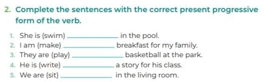 Complete the sentences with the correct present progressive 
form of the verb. 
1. She is (swim) _in the pool. 
2. I am (make) _breakfast for my family. 
3. They are (play) _basketball at the park. 
4. He is (write) _a story for his class. 
5. We are (sit) _in the living room.