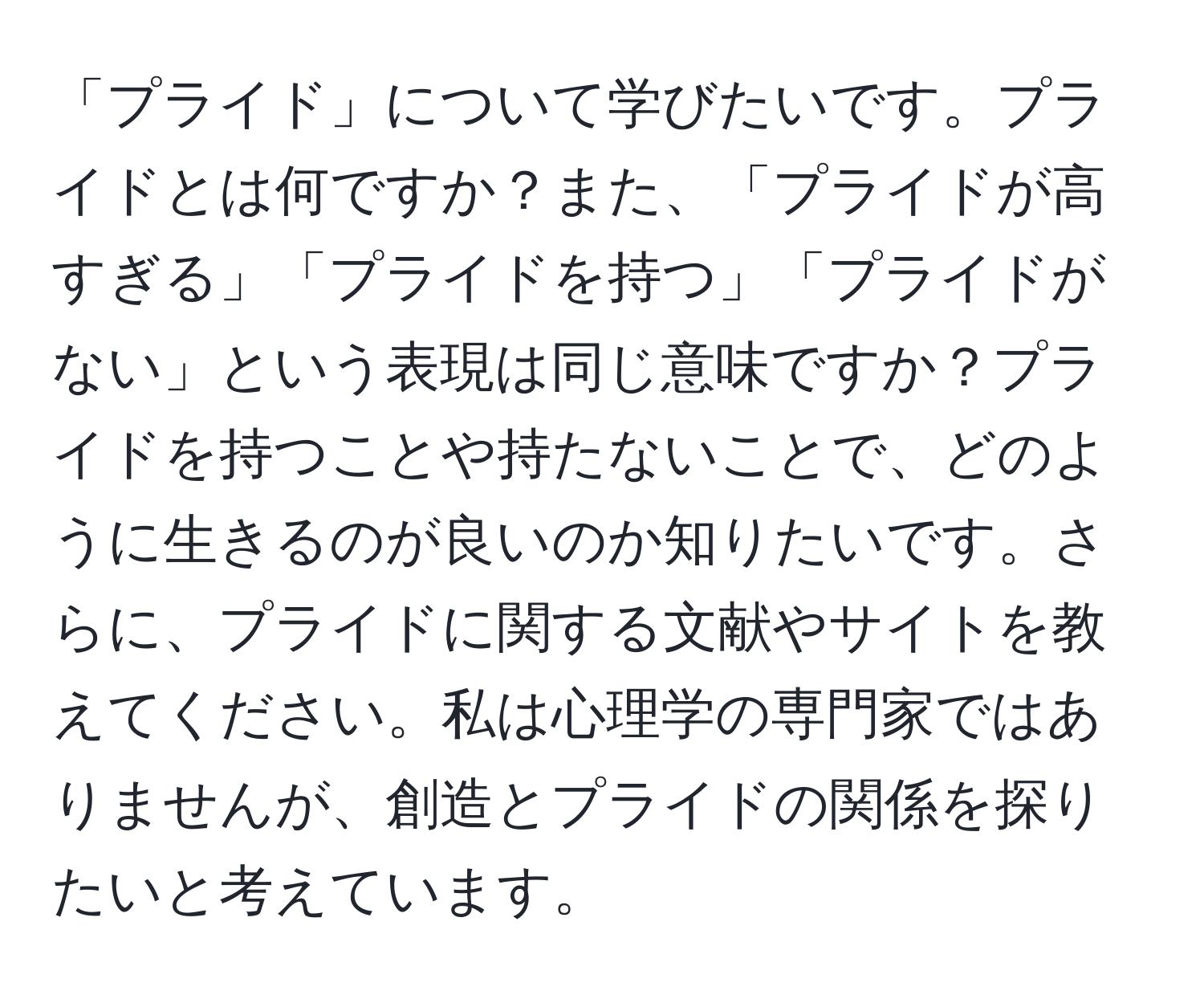 「プライド」について学びたいです。プライドとは何ですか？また、「プライドが高すぎる」「プライドを持つ」「プライドがない」という表現は同じ意味ですか？プライドを持つことや持たないことで、どのように生きるのが良いのか知りたいです。さらに、プライドに関する文献やサイトを教えてください。私は心理学の専門家ではありませんが、創造とプライドの関係を探りたいと考えています。