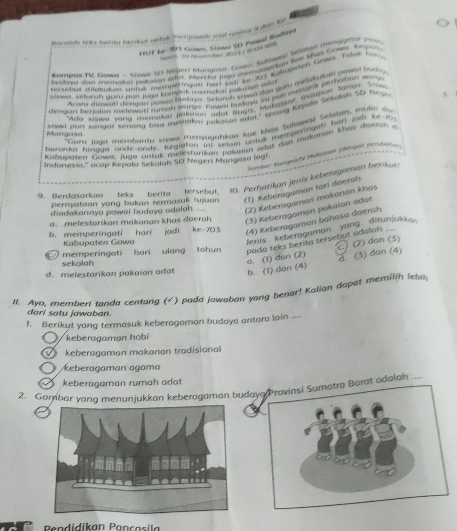 Racaish teks berita berikut untuk (enjowab soal nomor 9 dah 1
MLT ke 203 Gowa, Siswa SD Pawal Baday
Semn: 20 Noyerber 2023 | 16:09 WI
Kombas TV Gowa - Siswa SD Negeri Mangasa, Gown, Sulawesi Séltan menggelar pin
badava dan memakai pakaian adat. Mereka jaga memamerkian kue Shas Gowa, Kegiat
tersebut dilakukan untuk memperingati harl jadi ke 703 Kahupaten Gowa. Tidok no n 
Acam diawali děngan pawai budova. Seluruh siswa dan guru melakukan pawa buday
siswa, seluruḥ guru pun juga kompak memakai pakaian adat
3.
dengan berialon melewati rumah warga. Powai budaya inj pun menarik peration wars
"Ada siswa yang memakai pakaian adot Bugis, Makassar, maubun Toraja, Sw 
siswi pun sangot senang bisa memakai pakaion adot," terong Kepala Sekolah SO Neao
'Guru Iuaa membantu siswa menyuguhkan kue khas Sulawesi Selatan, mulai don
Mangasa.
baronko hinaga onde-onde. Keglatan ini selain untuk memperingati hari jadi ke 70.
Kabupaten Gowa, juga untuk melestarikan pakaian adat dan makanan khas do eran   a
Sumber KampasTV Mukassar (dengan perbahe
Indonesia," acap Kepala Sekolah SD Negeri Mangasa lagi.
9. Berdasarkan teks berita tersebut, 10. Perhatikan jenis keberagaman berika
pernyataan yang bukan termasuk tujuan (1) Keberagaman tari daerah
diadakannya pawai budaya adalah .... (2) Keberagaman makanan khas
a. melestarikan makanan khas daerah (3) Keberagaman pakaian adat
b. memperingati hari jadi ke-703 (4) Keberagaman bahasa daerah
Kabupaten Gowa
Jenis keberagaman yang ditunjukkan 
memperingati hari ulang tohun pada teks berita tersebut adalah ....
b. (1) dan (4) d. (3) don (4)
sekolah
a, (1) dan (2)  (2) dan (3)
d. melestarikan pakaian adat
11. Ayo, memberi tanda centang (√) pada jawaban yang benar! Kalian dapat memilih lebih
dari satu jawaban.
1. Berikut yang termasuk keberagaman budaya antara lain ....
keberagaman hobí
keberagaman makanan tradisional
○ keberagaman agama
keberagaman rumah adat
2. Gambar yang menunjukkan keberagaman budarat adalah ....
Pendidikan Pancasil