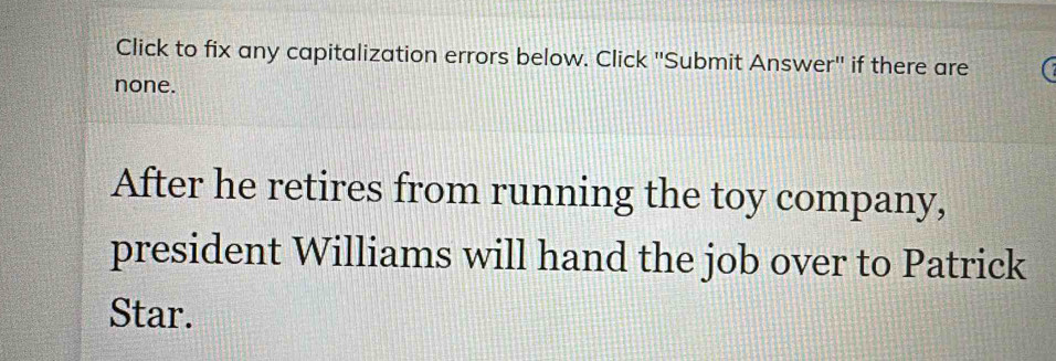 Click to fix any capitalization errors below. Click ''Submit Answer'' if there are 
none. 
After he retires from running the toy company, 
president Williams will hand the job over to Patrick 
Star.