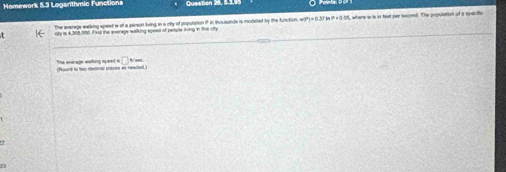 Homework 5.3 Logarithmic Functions Question 26, 5.3.05 Poinis: Uur 
The average walking speed w of a person living in a city of population P in thousands is modeled by the function w(P)=0.37 Ir P+0.05 , where w is in feet per second. The population of a specific 
city is 4,358,000. Find the average walking speed of people living in this city 
The average walking speed is □ B/ seC. 
(Rouod to tiwo decimal places as needed.) 
2 
73