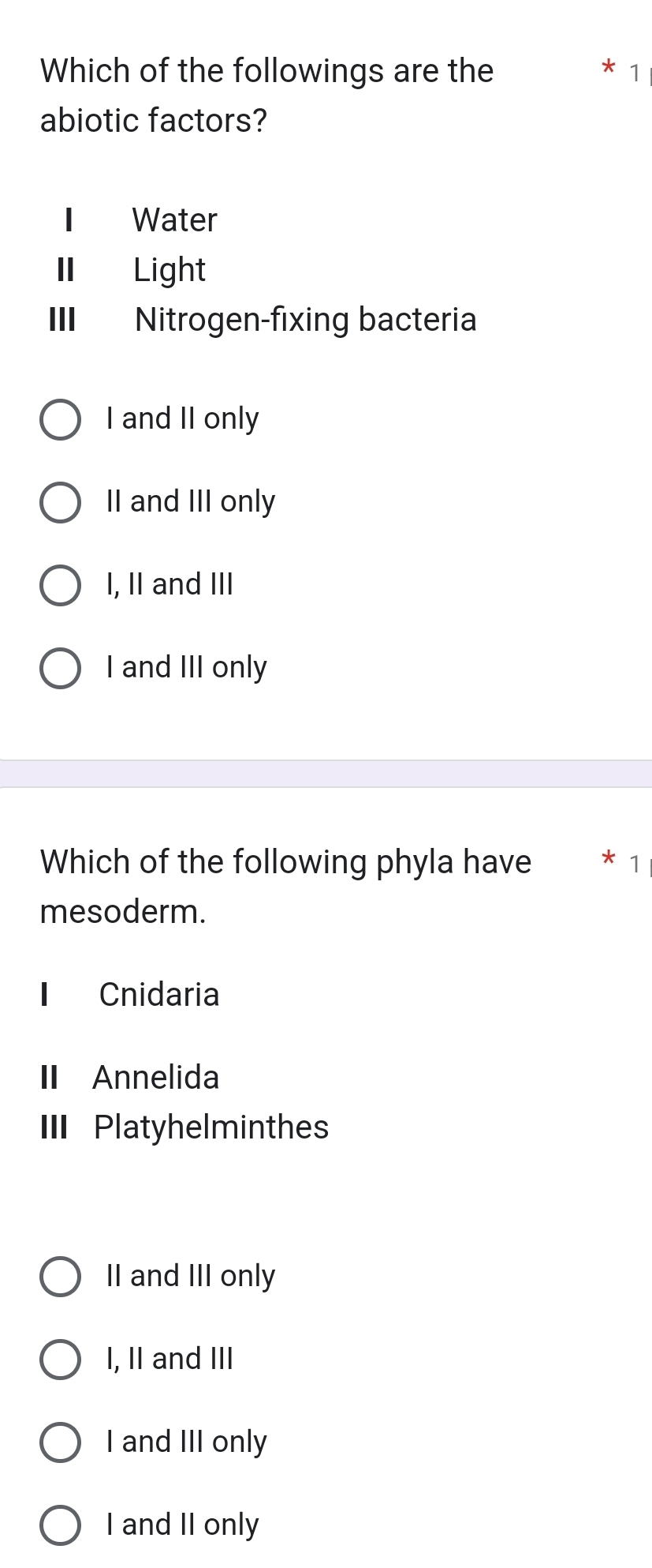 Which of the followings are the * 1
abiotic factors?
I Water
I Light
III Nitrogen-fixing bacteria
I and II only
II and III only
I, II and III
I and III only
Which of the following phyla have
mesoderm.
Cnidaria
I Annelida
II Platyhelminthes
II and III only
I, II and III
I and III only
I and II only