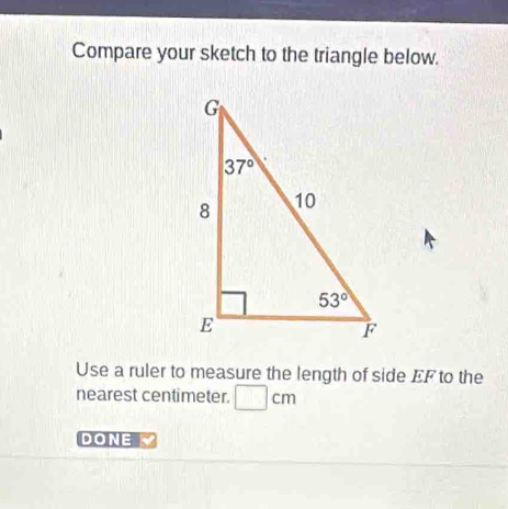 Compare your sketch to the triangle below.
Use a ruler to measure the length of side EF to the
nearest centimeter. □ cm
DONE